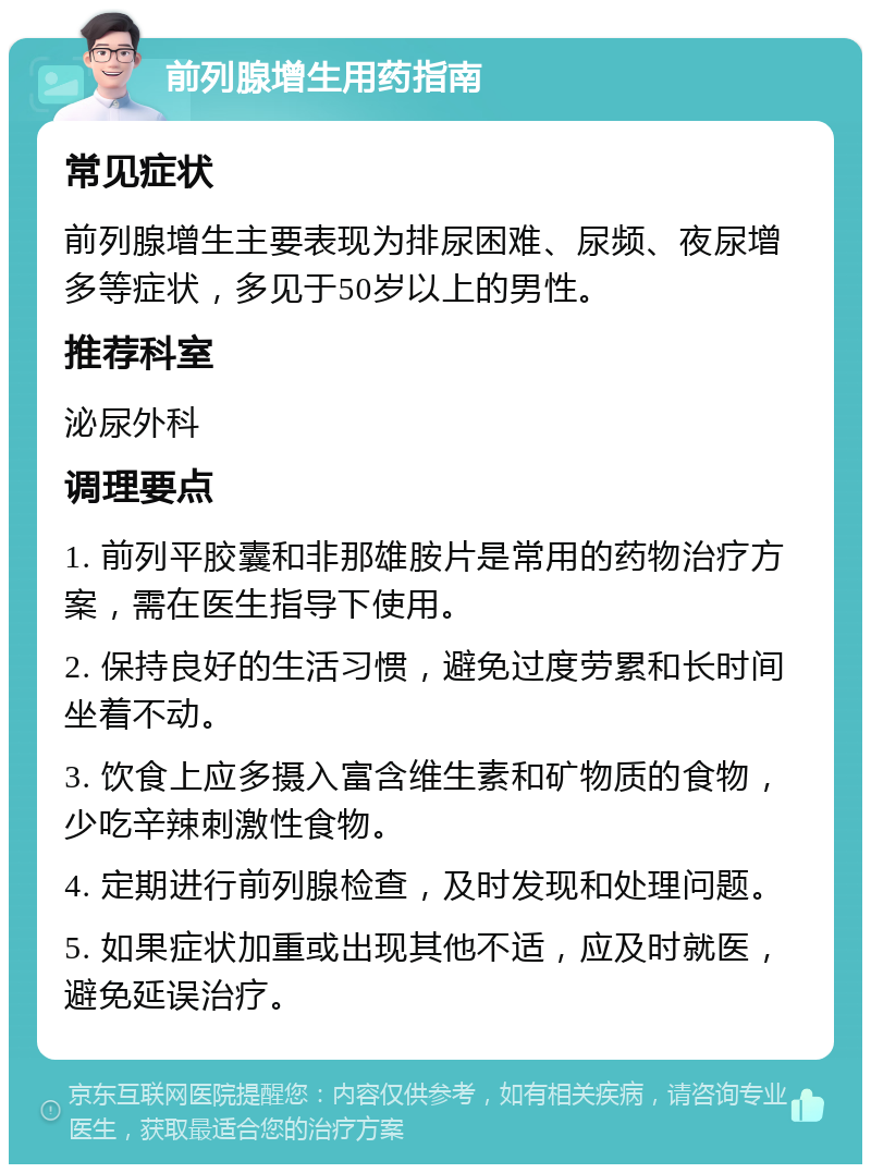 前列腺增生用药指南 常见症状 前列腺增生主要表现为排尿困难、尿频、夜尿增多等症状，多见于50岁以上的男性。 推荐科室 泌尿外科 调理要点 1. 前列平胶囊和非那雄胺片是常用的药物治疗方案，需在医生指导下使用。 2. 保持良好的生活习惯，避免过度劳累和长时间坐着不动。 3. 饮食上应多摄入富含维生素和矿物质的食物，少吃辛辣刺激性食物。 4. 定期进行前列腺检查，及时发现和处理问题。 5. 如果症状加重或出现其他不适，应及时就医，避免延误治疗。