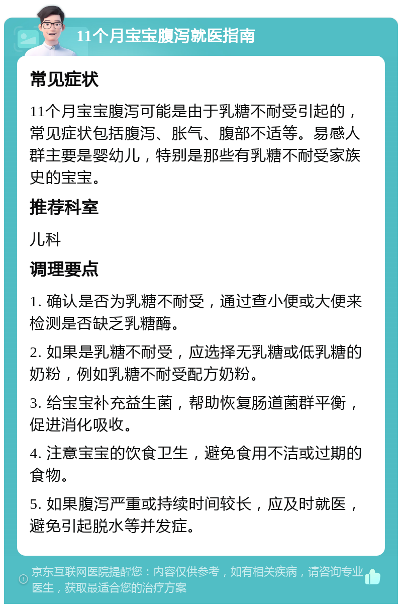 11个月宝宝腹泻就医指南 常见症状 11个月宝宝腹泻可能是由于乳糖不耐受引起的，常见症状包括腹泻、胀气、腹部不适等。易感人群主要是婴幼儿，特别是那些有乳糖不耐受家族史的宝宝。 推荐科室 儿科 调理要点 1. 确认是否为乳糖不耐受，通过查小便或大便来检测是否缺乏乳糖酶。 2. 如果是乳糖不耐受，应选择无乳糖或低乳糖的奶粉，例如乳糖不耐受配方奶粉。 3. 给宝宝补充益生菌，帮助恢复肠道菌群平衡，促进消化吸收。 4. 注意宝宝的饮食卫生，避免食用不洁或过期的食物。 5. 如果腹泻严重或持续时间较长，应及时就医，避免引起脱水等并发症。