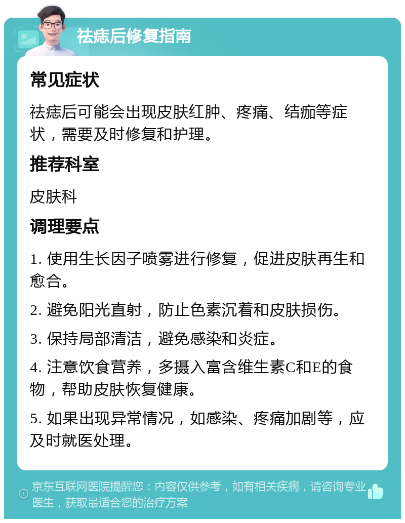 祛痣后修复指南 常见症状 祛痣后可能会出现皮肤红肿、疼痛、结痂等症状，需要及时修复和护理。 推荐科室 皮肤科 调理要点 1. 使用生长因子喷雾进行修复，促进皮肤再生和愈合。 2. 避免阳光直射，防止色素沉着和皮肤损伤。 3. 保持局部清洁，避免感染和炎症。 4. 注意饮食营养，多摄入富含维生素C和E的食物，帮助皮肤恢复健康。 5. 如果出现异常情况，如感染、疼痛加剧等，应及时就医处理。