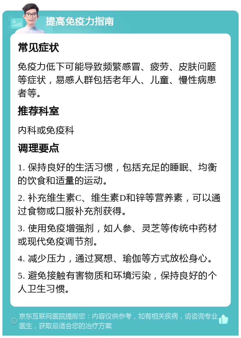 提高免疫力指南 常见症状 免疫力低下可能导致频繁感冒、疲劳、皮肤问题等症状，易感人群包括老年人、儿童、慢性病患者等。 推荐科室 内科或免疫科 调理要点 1. 保持良好的生活习惯，包括充足的睡眠、均衡的饮食和适量的运动。 2. 补充维生素C、维生素D和锌等营养素，可以通过食物或口服补充剂获得。 3. 使用免疫增强剂，如人参、灵芝等传统中药材或现代免疫调节剂。 4. 减少压力，通过冥想、瑜伽等方式放松身心。 5. 避免接触有害物质和环境污染，保持良好的个人卫生习惯。