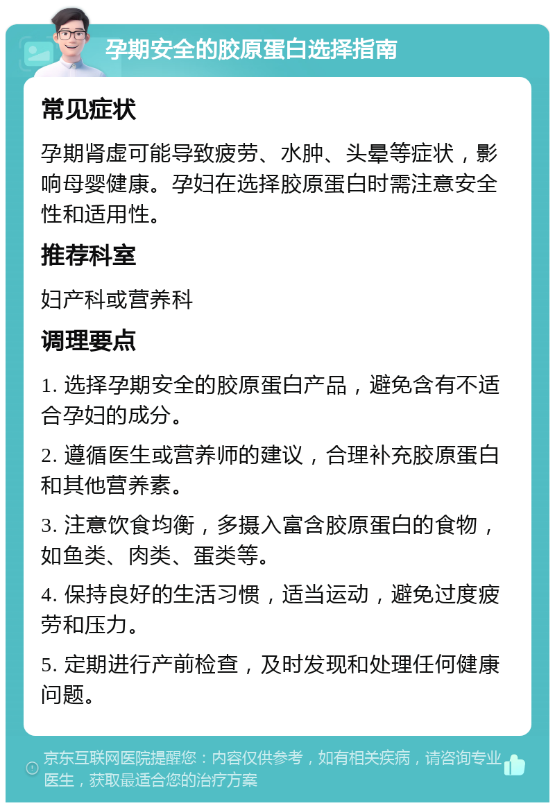 孕期安全的胶原蛋白选择指南 常见症状 孕期肾虚可能导致疲劳、水肿、头晕等症状，影响母婴健康。孕妇在选择胶原蛋白时需注意安全性和适用性。 推荐科室 妇产科或营养科 调理要点 1. 选择孕期安全的胶原蛋白产品，避免含有不适合孕妇的成分。 2. 遵循医生或营养师的建议，合理补充胶原蛋白和其他营养素。 3. 注意饮食均衡，多摄入富含胶原蛋白的食物，如鱼类、肉类、蛋类等。 4. 保持良好的生活习惯，适当运动，避免过度疲劳和压力。 5. 定期进行产前检查，及时发现和处理任何健康问题。