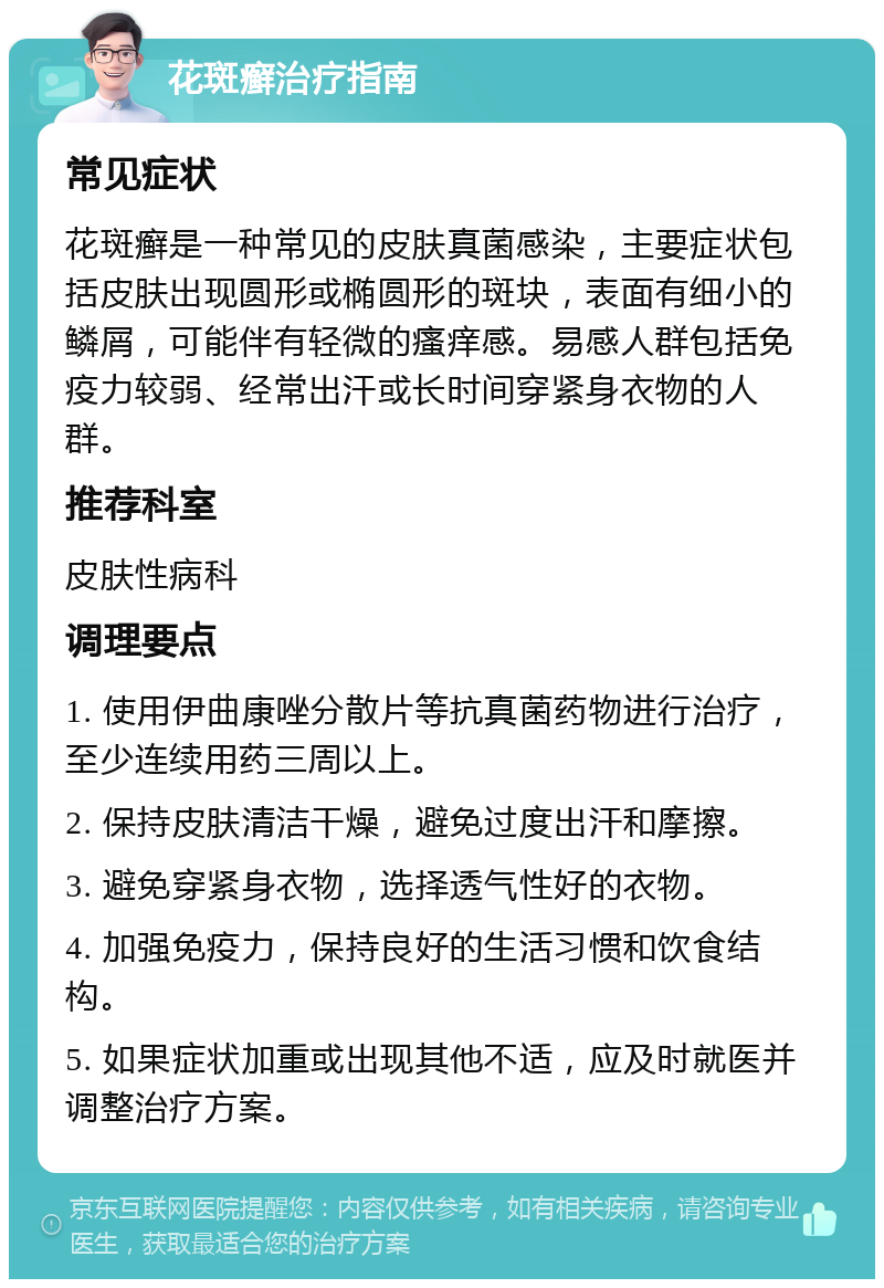 花斑癣治疗指南 常见症状 花斑癣是一种常见的皮肤真菌感染，主要症状包括皮肤出现圆形或椭圆形的斑块，表面有细小的鳞屑，可能伴有轻微的瘙痒感。易感人群包括免疫力较弱、经常出汗或长时间穿紧身衣物的人群。 推荐科室 皮肤性病科 调理要点 1. 使用伊曲康唑分散片等抗真菌药物进行治疗，至少连续用药三周以上。 2. 保持皮肤清洁干燥，避免过度出汗和摩擦。 3. 避免穿紧身衣物，选择透气性好的衣物。 4. 加强免疫力，保持良好的生活习惯和饮食结构。 5. 如果症状加重或出现其他不适，应及时就医并调整治疗方案。