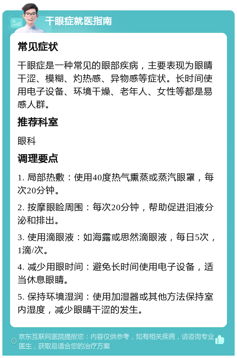 干眼症就医指南 常见症状 干眼症是一种常见的眼部疾病，主要表现为眼睛干涩、模糊、灼热感、异物感等症状。长时间使用电子设备、环境干燥、老年人、女性等都是易感人群。 推荐科室 眼科 调理要点 1. 局部热敷：使用40度热气熏蒸或蒸汽眼罩，每次20分钟。 2. 按摩眼睑周围：每次20分钟，帮助促进泪液分泌和排出。 3. 使用滴眼液：如海露或思然滴眼液，每日5次，1滴/次。 4. 减少用眼时间：避免长时间使用电子设备，适当休息眼睛。 5. 保持环境湿润：使用加湿器或其他方法保持室内湿度，减少眼睛干涩的发生。