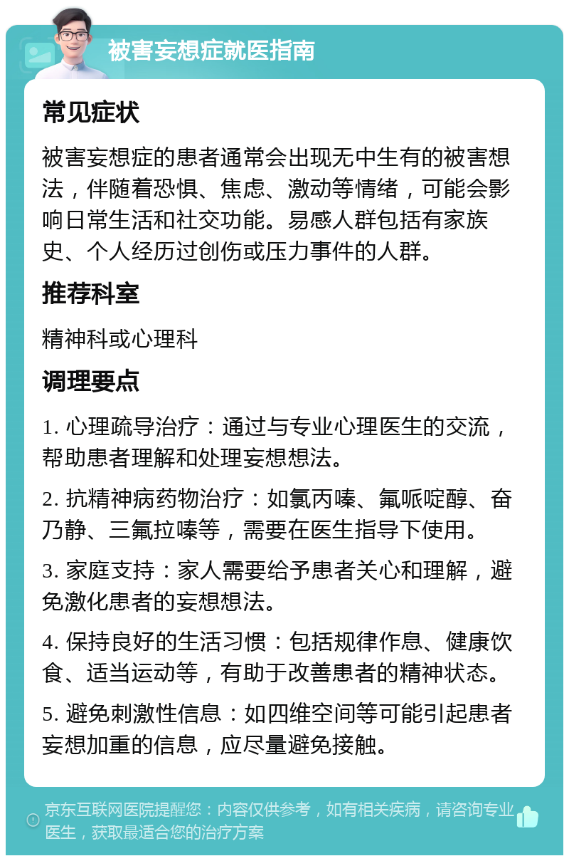 被害妄想症就医指南 常见症状 被害妄想症的患者通常会出现无中生有的被害想法，伴随着恐惧、焦虑、激动等情绪，可能会影响日常生活和社交功能。易感人群包括有家族史、个人经历过创伤或压力事件的人群。 推荐科室 精神科或心理科 调理要点 1. 心理疏导治疗：通过与专业心理医生的交流，帮助患者理解和处理妄想想法。 2. 抗精神病药物治疗：如氯丙嗪、氟哌啶醇、奋乃静、三氟拉嗪等，需要在医生指导下使用。 3. 家庭支持：家人需要给予患者关心和理解，避免激化患者的妄想想法。 4. 保持良好的生活习惯：包括规律作息、健康饮食、适当运动等，有助于改善患者的精神状态。 5. 避免刺激性信息：如四维空间等可能引起患者妄想加重的信息，应尽量避免接触。