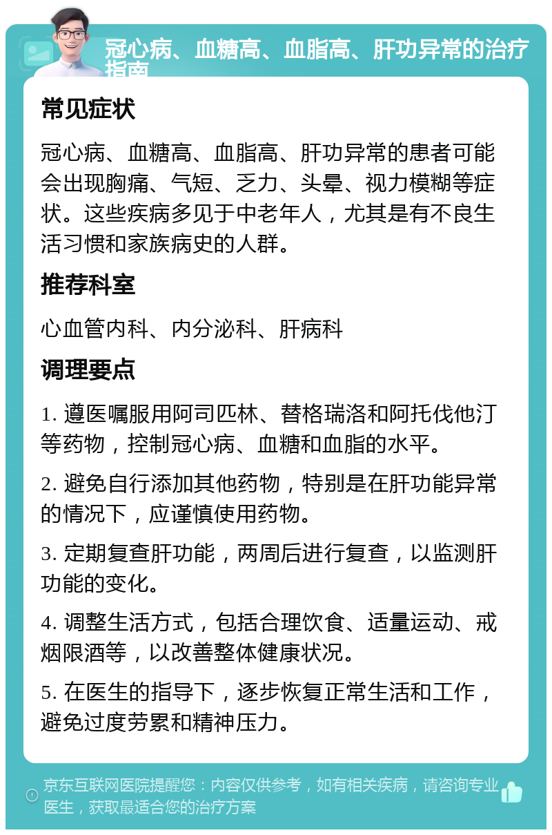 冠心病、血糖高、血脂高、肝功异常的治疗指南 常见症状 冠心病、血糖高、血脂高、肝功异常的患者可能会出现胸痛、气短、乏力、头晕、视力模糊等症状。这些疾病多见于中老年人，尤其是有不良生活习惯和家族病史的人群。 推荐科室 心血管内科、内分泌科、肝病科 调理要点 1. 遵医嘱服用阿司匹林、替格瑞洛和阿托伐他汀等药物，控制冠心病、血糖和血脂的水平。 2. 避免自行添加其他药物，特别是在肝功能异常的情况下，应谨慎使用药物。 3. 定期复查肝功能，两周后进行复查，以监测肝功能的变化。 4. 调整生活方式，包括合理饮食、适量运动、戒烟限酒等，以改善整体健康状况。 5. 在医生的指导下，逐步恢复正常生活和工作，避免过度劳累和精神压力。