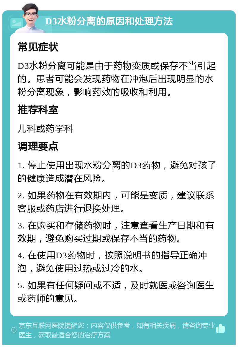 D3水粉分离的原因和处理方法 常见症状 D3水粉分离可能是由于药物变质或保存不当引起的。患者可能会发现药物在冲泡后出现明显的水粉分离现象，影响药效的吸收和利用。 推荐科室 儿科或药学科 调理要点 1. 停止使用出现水粉分离的D3药物，避免对孩子的健康造成潜在风险。 2. 如果药物在有效期内，可能是变质，建议联系客服或药店进行退换处理。 3. 在购买和存储药物时，注意查看生产日期和有效期，避免购买过期或保存不当的药物。 4. 在使用D3药物时，按照说明书的指导正确冲泡，避免使用过热或过冷的水。 5. 如果有任何疑问或不适，及时就医或咨询医生或药师的意见。