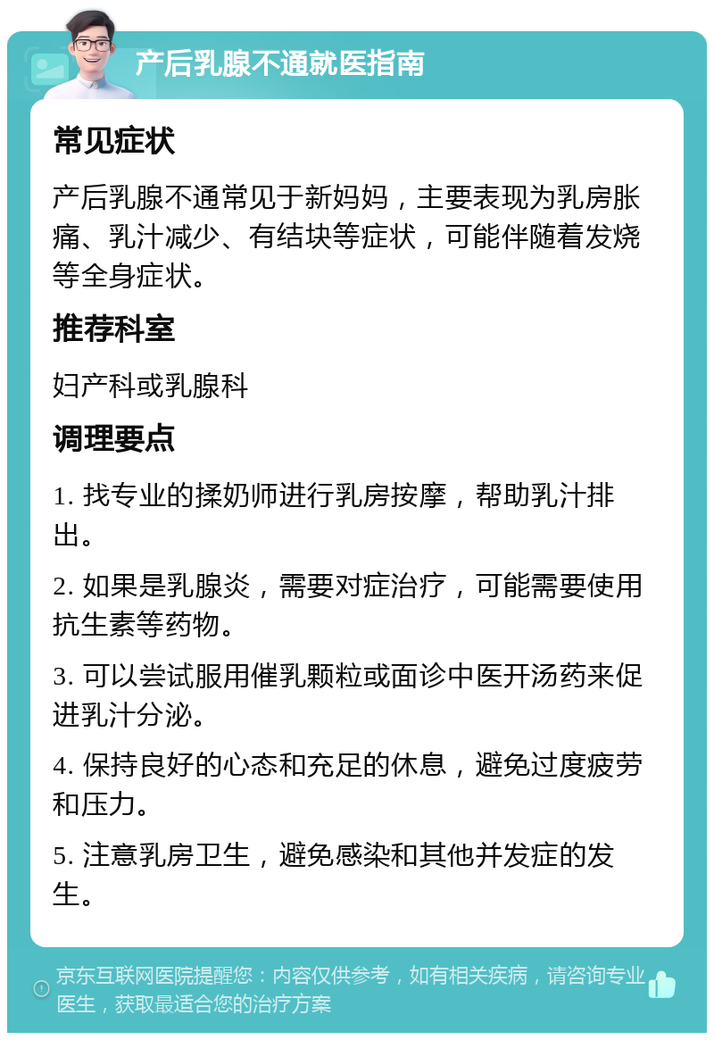 产后乳腺不通就医指南 常见症状 产后乳腺不通常见于新妈妈，主要表现为乳房胀痛、乳汁减少、有结块等症状，可能伴随着发烧等全身症状。 推荐科室 妇产科或乳腺科 调理要点 1. 找专业的揉奶师进行乳房按摩，帮助乳汁排出。 2. 如果是乳腺炎，需要对症治疗，可能需要使用抗生素等药物。 3. 可以尝试服用催乳颗粒或面诊中医开汤药来促进乳汁分泌。 4. 保持良好的心态和充足的休息，避免过度疲劳和压力。 5. 注意乳房卫生，避免感染和其他并发症的发生。