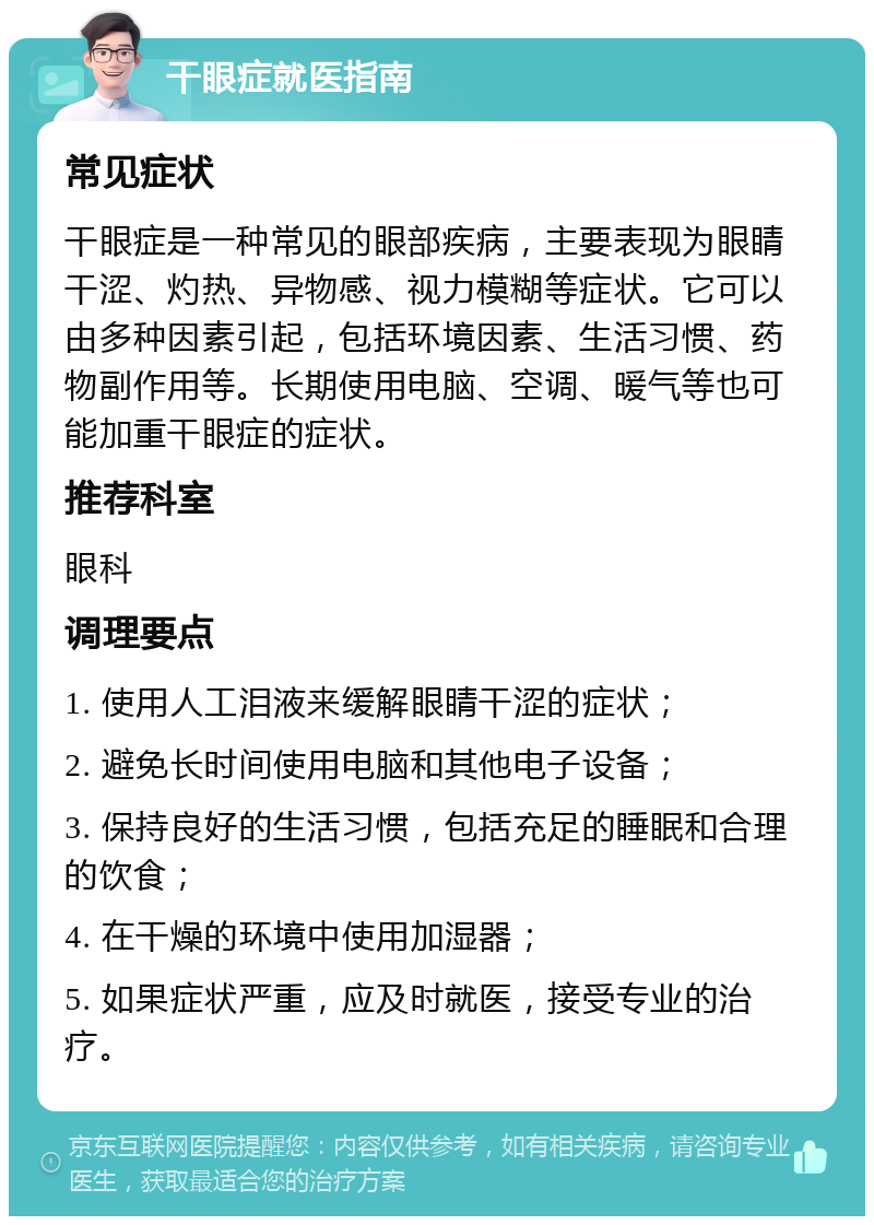 干眼症就医指南 常见症状 干眼症是一种常见的眼部疾病，主要表现为眼睛干涩、灼热、异物感、视力模糊等症状。它可以由多种因素引起，包括环境因素、生活习惯、药物副作用等。长期使用电脑、空调、暖气等也可能加重干眼症的症状。 推荐科室 眼科 调理要点 1. 使用人工泪液来缓解眼睛干涩的症状； 2. 避免长时间使用电脑和其他电子设备； 3. 保持良好的生活习惯，包括充足的睡眠和合理的饮食； 4. 在干燥的环境中使用加湿器； 5. 如果症状严重，应及时就医，接受专业的治疗。