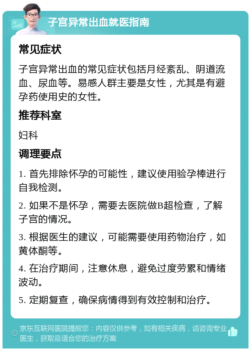 子宫异常出血就医指南 常见症状 子宫异常出血的常见症状包括月经紊乱、阴道流血、尿血等。易感人群主要是女性，尤其是有避孕药使用史的女性。 推荐科室 妇科 调理要点 1. 首先排除怀孕的可能性，建议使用验孕棒进行自我检测。 2. 如果不是怀孕，需要去医院做B超检查，了解子宫的情况。 3. 根据医生的建议，可能需要使用药物治疗，如黄体酮等。 4. 在治疗期间，注意休息，避免过度劳累和情绪波动。 5. 定期复查，确保病情得到有效控制和治疗。