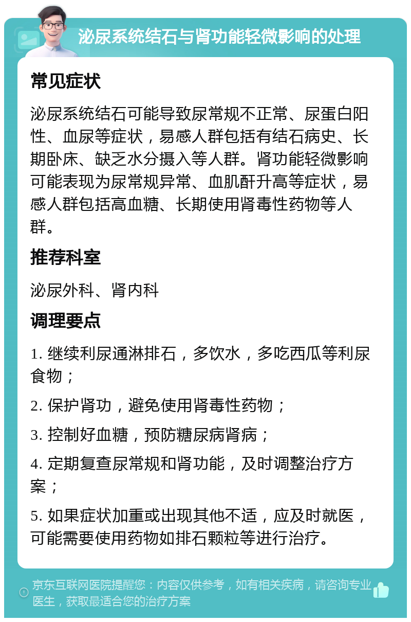 泌尿系统结石与肾功能轻微影响的处理 常见症状 泌尿系统结石可能导致尿常规不正常、尿蛋白阳性、血尿等症状，易感人群包括有结石病史、长期卧床、缺乏水分摄入等人群。肾功能轻微影响可能表现为尿常规异常、血肌酐升高等症状，易感人群包括高血糖、长期使用肾毒性药物等人群。 推荐科室 泌尿外科、肾内科 调理要点 1. 继续利尿通淋排石，多饮水，多吃西瓜等利尿食物； 2. 保护肾功，避免使用肾毒性药物； 3. 控制好血糖，预防糖尿病肾病； 4. 定期复查尿常规和肾功能，及时调整治疗方案； 5. 如果症状加重或出现其他不适，应及时就医，可能需要使用药物如排石颗粒等进行治疗。