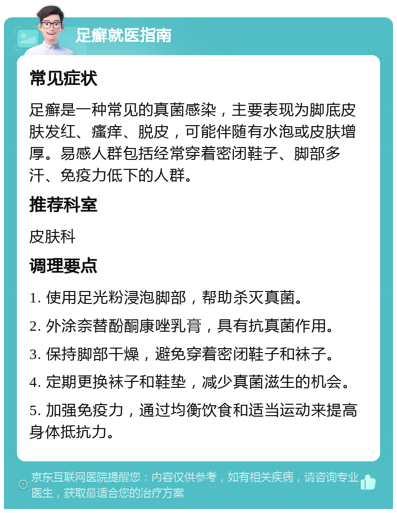 足癣就医指南 常见症状 足癣是一种常见的真菌感染，主要表现为脚底皮肤发红、瘙痒、脱皮，可能伴随有水泡或皮肤增厚。易感人群包括经常穿着密闭鞋子、脚部多汗、免疫力低下的人群。 推荐科室 皮肤科 调理要点 1. 使用足光粉浸泡脚部，帮助杀灭真菌。 2. 外涂奈替酚酮康唑乳膏，具有抗真菌作用。 3. 保持脚部干燥，避免穿着密闭鞋子和袜子。 4. 定期更换袜子和鞋垫，减少真菌滋生的机会。 5. 加强免疫力，通过均衡饮食和适当运动来提高身体抵抗力。