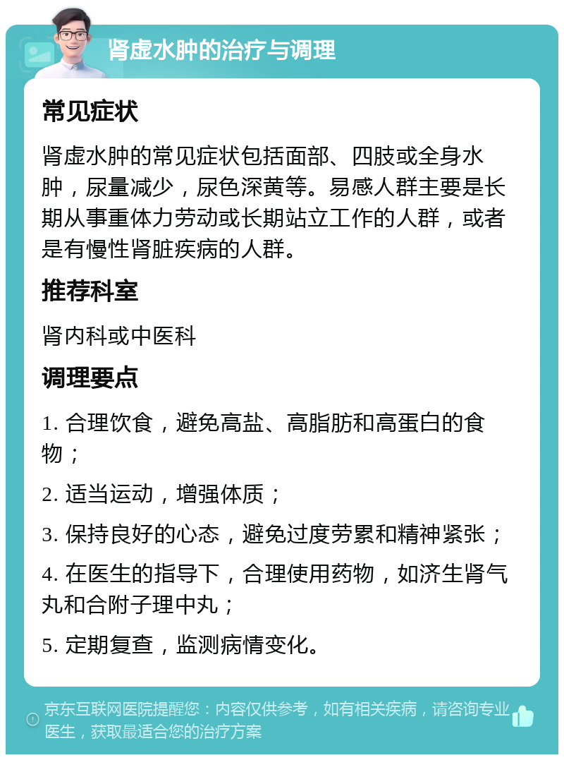 肾虚水肿的治疗与调理 常见症状 肾虚水肿的常见症状包括面部、四肢或全身水肿，尿量减少，尿色深黄等。易感人群主要是长期从事重体力劳动或长期站立工作的人群，或者是有慢性肾脏疾病的人群。 推荐科室 肾内科或中医科 调理要点 1. 合理饮食，避免高盐、高脂肪和高蛋白的食物； 2. 适当运动，增强体质； 3. 保持良好的心态，避免过度劳累和精神紧张； 4. 在医生的指导下，合理使用药物，如济生肾气丸和合附子理中丸； 5. 定期复查，监测病情变化。