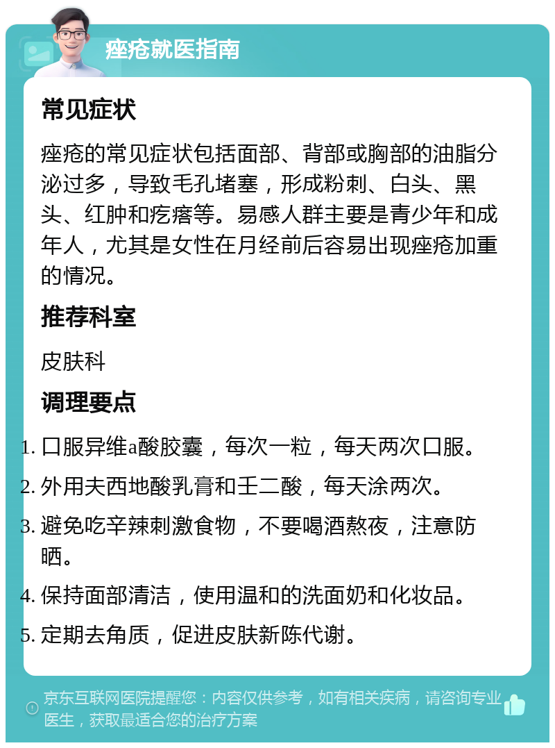 痤疮就医指南 常见症状 痤疮的常见症状包括面部、背部或胸部的油脂分泌过多，导致毛孔堵塞，形成粉刺、白头、黑头、红肿和疙瘩等。易感人群主要是青少年和成年人，尤其是女性在月经前后容易出现痤疮加重的情况。 推荐科室 皮肤科 调理要点 口服异维a酸胶囊，每次一粒，每天两次口服。 外用夫西地酸乳膏和壬二酸，每天涂两次。 避免吃辛辣刺激食物，不要喝酒熬夜，注意防晒。 保持面部清洁，使用温和的洗面奶和化妆品。 定期去角质，促进皮肤新陈代谢。