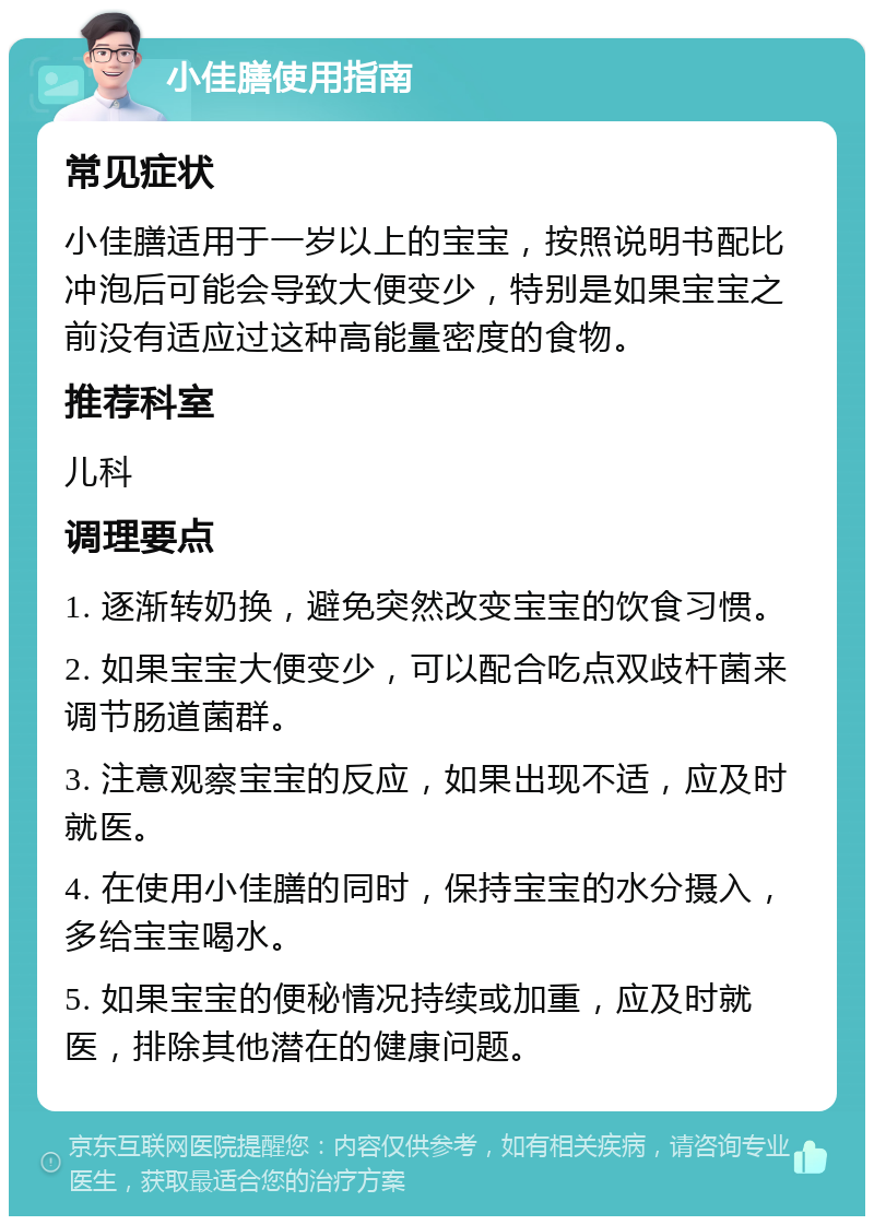 小佳膳使用指南 常见症状 小佳膳适用于一岁以上的宝宝，按照说明书配比冲泡后可能会导致大便变少，特别是如果宝宝之前没有适应过这种高能量密度的食物。 推荐科室 儿科 调理要点 1. 逐渐转奶换，避免突然改变宝宝的饮食习惯。 2. 如果宝宝大便变少，可以配合吃点双歧杆菌来调节肠道菌群。 3. 注意观察宝宝的反应，如果出现不适，应及时就医。 4. 在使用小佳膳的同时，保持宝宝的水分摄入，多给宝宝喝水。 5. 如果宝宝的便秘情况持续或加重，应及时就医，排除其他潜在的健康问题。