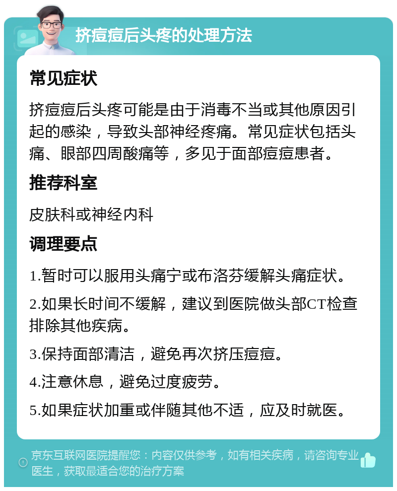 挤痘痘后头疼的处理方法 常见症状 挤痘痘后头疼可能是由于消毒不当或其他原因引起的感染，导致头部神经疼痛。常见症状包括头痛、眼部四周酸痛等，多见于面部痘痘患者。 推荐科室 皮肤科或神经内科 调理要点 1.暂时可以服用头痛宁或布洛芬缓解头痛症状。 2.如果长时间不缓解，建议到医院做头部CT检查排除其他疾病。 3.保持面部清洁，避免再次挤压痘痘。 4.注意休息，避免过度疲劳。 5.如果症状加重或伴随其他不适，应及时就医。