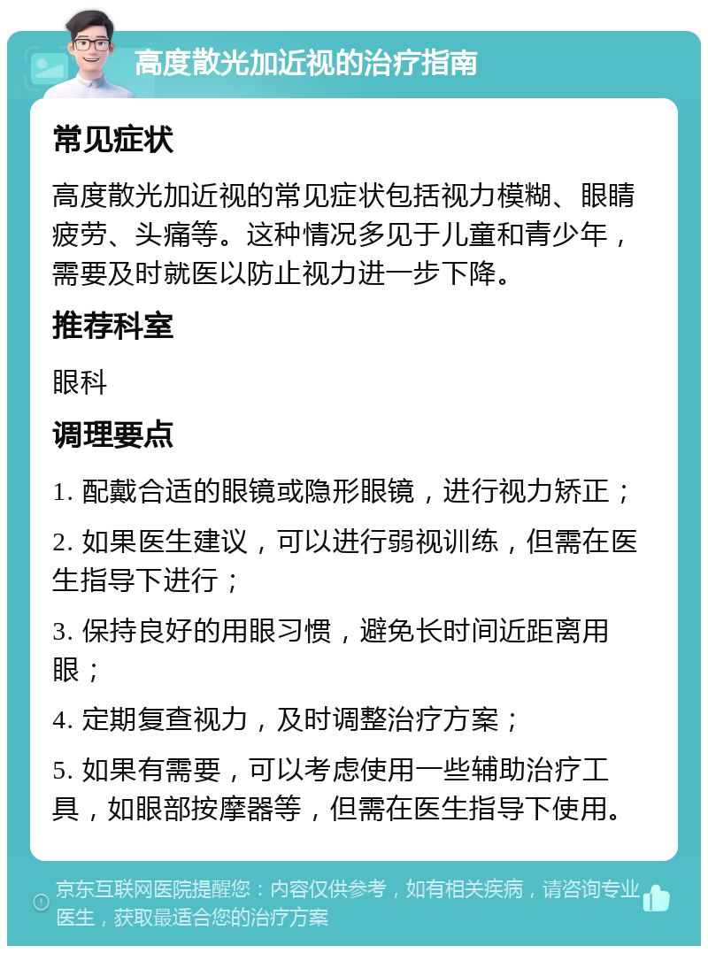 高度散光加近视的治疗指南 常见症状 高度散光加近视的常见症状包括视力模糊、眼睛疲劳、头痛等。这种情况多见于儿童和青少年，需要及时就医以防止视力进一步下降。 推荐科室 眼科 调理要点 1. 配戴合适的眼镜或隐形眼镜，进行视力矫正； 2. 如果医生建议，可以进行弱视训练，但需在医生指导下进行； 3. 保持良好的用眼习惯，避免长时间近距离用眼； 4. 定期复查视力，及时调整治疗方案； 5. 如果有需要，可以考虑使用一些辅助治疗工具，如眼部按摩器等，但需在医生指导下使用。