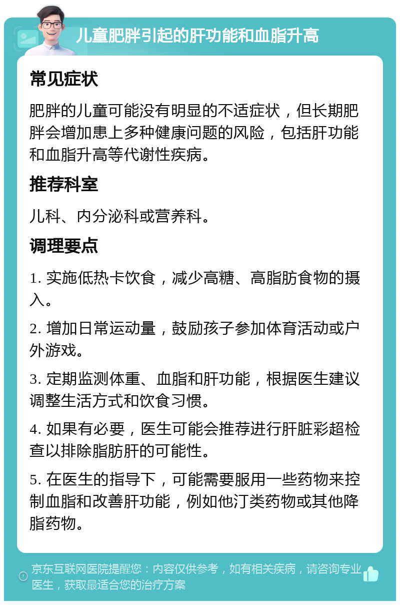 儿童肥胖引起的肝功能和血脂升高 常见症状 肥胖的儿童可能没有明显的不适症状，但长期肥胖会增加患上多种健康问题的风险，包括肝功能和血脂升高等代谢性疾病。 推荐科室 儿科、内分泌科或营养科。 调理要点 1. 实施低热卡饮食，减少高糖、高脂肪食物的摄入。 2. 增加日常运动量，鼓励孩子参加体育活动或户外游戏。 3. 定期监测体重、血脂和肝功能，根据医生建议调整生活方式和饮食习惯。 4. 如果有必要，医生可能会推荐进行肝脏彩超检查以排除脂肪肝的可能性。 5. 在医生的指导下，可能需要服用一些药物来控制血脂和改善肝功能，例如他汀类药物或其他降脂药物。