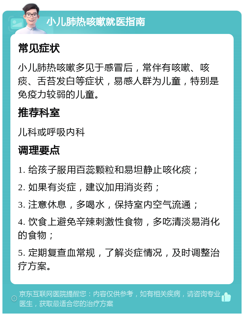 小儿肺热咳嗽就医指南 常见症状 小儿肺热咳嗽多见于感冒后，常伴有咳嗽、咳痰、舌苔发白等症状，易感人群为儿童，特别是免疫力较弱的儿童。 推荐科室 儿科或呼吸内科 调理要点 1. 给孩子服用百蕊颗粒和易坦静止咳化痰； 2. 如果有炎症，建议加用消炎药； 3. 注意休息，多喝水，保持室内空气流通； 4. 饮食上避免辛辣刺激性食物，多吃清淡易消化的食物； 5. 定期复查血常规，了解炎症情况，及时调整治疗方案。