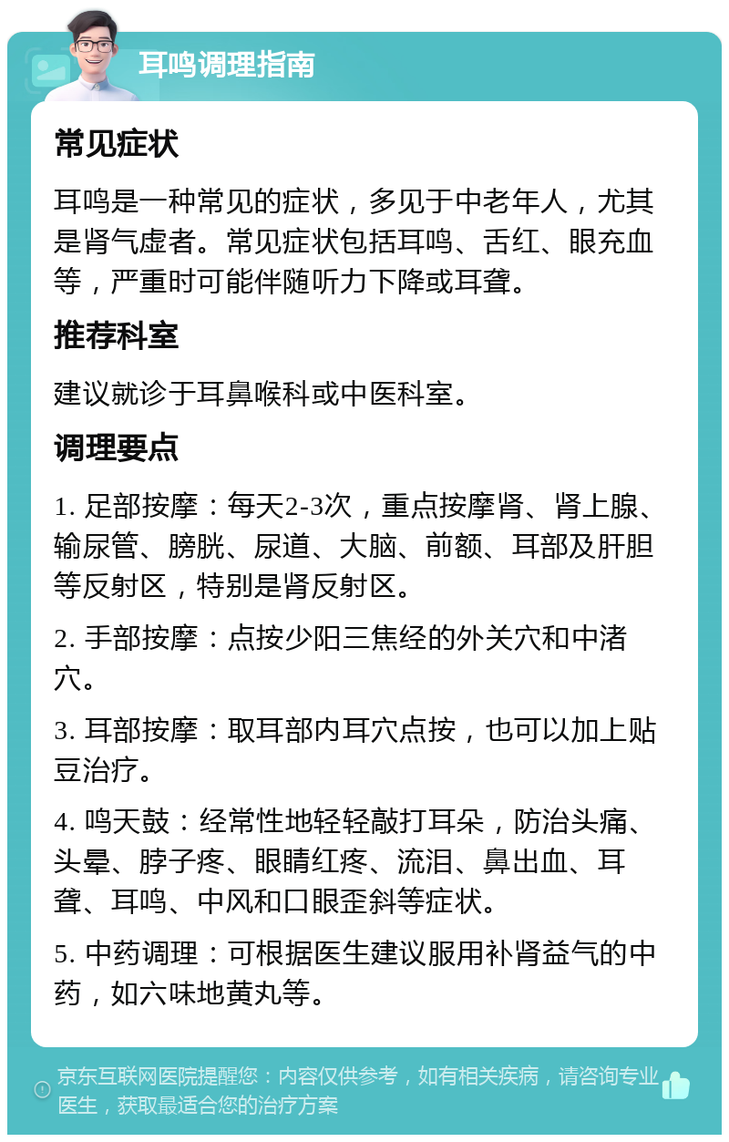 耳鸣调理指南 常见症状 耳鸣是一种常见的症状，多见于中老年人，尤其是肾气虚者。常见症状包括耳鸣、舌红、眼充血等，严重时可能伴随听力下降或耳聋。 推荐科室 建议就诊于耳鼻喉科或中医科室。 调理要点 1. 足部按摩：每天2-3次，重点按摩肾、肾上腺、输尿管、膀胱、尿道、大脑、前额、耳部及肝胆等反射区，特别是肾反射区。 2. 手部按摩：点按少阳三焦经的外关穴和中渚穴。 3. 耳部按摩：取耳部内耳穴点按，也可以加上贴豆治疗。 4. 鸣天鼓：经常性地轻轻敲打耳朵，防治头痛、头晕、脖子疼、眼睛红疼、流泪、鼻出血、耳聋、耳鸣、中风和口眼歪斜等症状。 5. 中药调理：可根据医生建议服用补肾益气的中药，如六味地黄丸等。