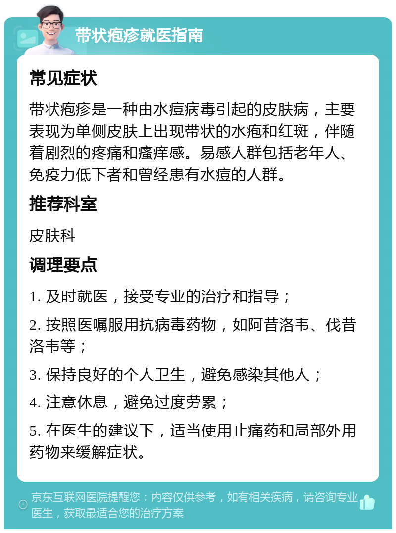 带状疱疹就医指南 常见症状 带状疱疹是一种由水痘病毒引起的皮肤病，主要表现为单侧皮肤上出现带状的水疱和红斑，伴随着剧烈的疼痛和瘙痒感。易感人群包括老年人、免疫力低下者和曾经患有水痘的人群。 推荐科室 皮肤科 调理要点 1. 及时就医，接受专业的治疗和指导； 2. 按照医嘱服用抗病毒药物，如阿昔洛韦、伐昔洛韦等； 3. 保持良好的个人卫生，避免感染其他人； 4. 注意休息，避免过度劳累； 5. 在医生的建议下，适当使用止痛药和局部外用药物来缓解症状。