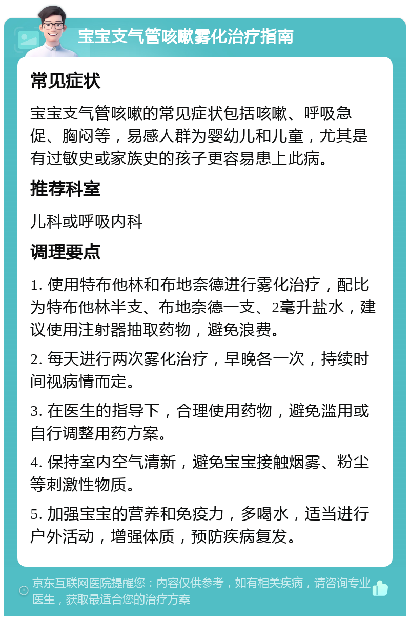 宝宝支气管咳嗽雾化治疗指南 常见症状 宝宝支气管咳嗽的常见症状包括咳嗽、呼吸急促、胸闷等，易感人群为婴幼儿和儿童，尤其是有过敏史或家族史的孩子更容易患上此病。 推荐科室 儿科或呼吸内科 调理要点 1. 使用特布他林和布地奈德进行雾化治疗，配比为特布他林半支、布地奈德一支、2毫升盐水，建议使用注射器抽取药物，避免浪费。 2. 每天进行两次雾化治疗，早晚各一次，持续时间视病情而定。 3. 在医生的指导下，合理使用药物，避免滥用或自行调整用药方案。 4. 保持室内空气清新，避免宝宝接触烟雾、粉尘等刺激性物质。 5. 加强宝宝的营养和免疫力，多喝水，适当进行户外活动，增强体质，预防疾病复发。