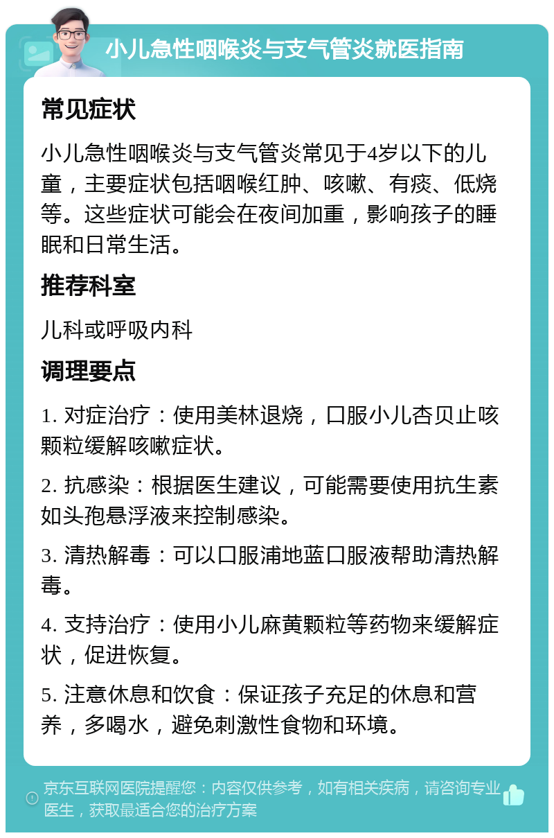 小儿急性咽喉炎与支气管炎就医指南 常见症状 小儿急性咽喉炎与支气管炎常见于4岁以下的儿童，主要症状包括咽喉红肿、咳嗽、有痰、低烧等。这些症状可能会在夜间加重，影响孩子的睡眠和日常生活。 推荐科室 儿科或呼吸内科 调理要点 1. 对症治疗：使用美林退烧，口服小儿杏贝止咳颗粒缓解咳嗽症状。 2. 抗感染：根据医生建议，可能需要使用抗生素如头孢悬浮液来控制感染。 3. 清热解毒：可以口服浦地蓝口服液帮助清热解毒。 4. 支持治疗：使用小儿麻黄颗粒等药物来缓解症状，促进恢复。 5. 注意休息和饮食：保证孩子充足的休息和营养，多喝水，避免刺激性食物和环境。