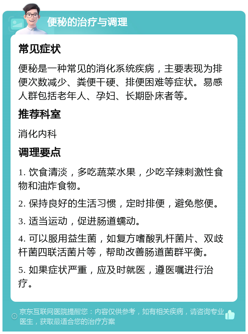 便秘的治疗与调理 常见症状 便秘是一种常见的消化系统疾病，主要表现为排便次数减少、粪便干硬、排便困难等症状。易感人群包括老年人、孕妇、长期卧床者等。 推荐科室 消化内科 调理要点 1. 饮食清淡，多吃蔬菜水果，少吃辛辣刺激性食物和油炸食物。 2. 保持良好的生活习惯，定时排便，避免憋便。 3. 适当运动，促进肠道蠕动。 4. 可以服用益生菌，如复方嗜酸乳杆菌片、双歧杆菌四联活菌片等，帮助改善肠道菌群平衡。 5. 如果症状严重，应及时就医，遵医嘱进行治疗。