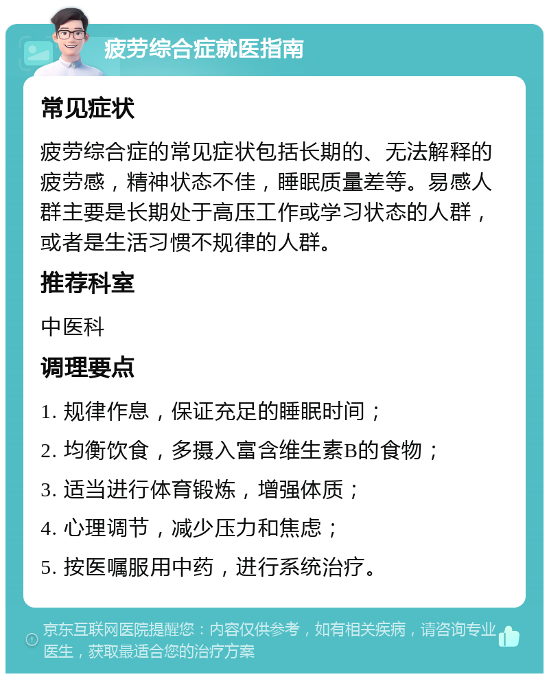 疲劳综合症就医指南 常见症状 疲劳综合症的常见症状包括长期的、无法解释的疲劳感，精神状态不佳，睡眠质量差等。易感人群主要是长期处于高压工作或学习状态的人群，或者是生活习惯不规律的人群。 推荐科室 中医科 调理要点 1. 规律作息，保证充足的睡眠时间； 2. 均衡饮食，多摄入富含维生素B的食物； 3. 适当进行体育锻炼，增强体质； 4. 心理调节，减少压力和焦虑； 5. 按医嘱服用中药，进行系统治疗。