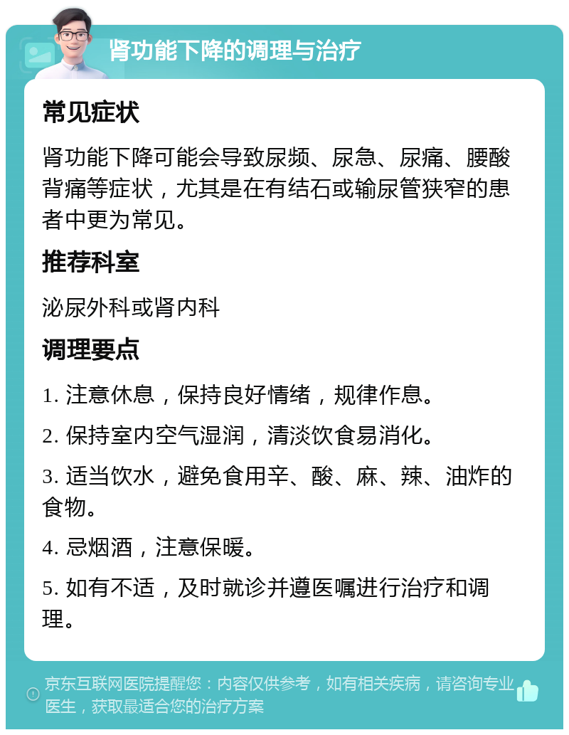 肾功能下降的调理与治疗 常见症状 肾功能下降可能会导致尿频、尿急、尿痛、腰酸背痛等症状，尤其是在有结石或输尿管狭窄的患者中更为常见。 推荐科室 泌尿外科或肾内科 调理要点 1. 注意休息，保持良好情绪，规律作息。 2. 保持室内空气湿润，清淡饮食易消化。 3. 适当饮水，避免食用辛、酸、麻、辣、油炸的食物。 4. 忌烟酒，注意保暖。 5. 如有不适，及时就诊并遵医嘱进行治疗和调理。