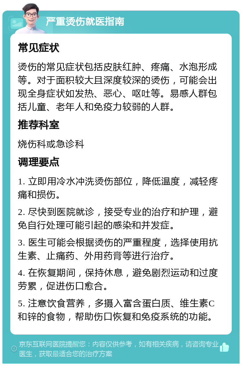 严重烫伤就医指南 常见症状 烫伤的常见症状包括皮肤红肿、疼痛、水泡形成等。对于面积较大且深度较深的烫伤，可能会出现全身症状如发热、恶心、呕吐等。易感人群包括儿童、老年人和免疫力较弱的人群。 推荐科室 烧伤科或急诊科 调理要点 1. 立即用冷水冲洗烫伤部位，降低温度，减轻疼痛和损伤。 2. 尽快到医院就诊，接受专业的治疗和护理，避免自行处理可能引起的感染和并发症。 3. 医生可能会根据烫伤的严重程度，选择使用抗生素、止痛药、外用药膏等进行治疗。 4. 在恢复期间，保持休息，避免剧烈运动和过度劳累，促进伤口愈合。 5. 注意饮食营养，多摄入富含蛋白质、维生素C和锌的食物，帮助伤口恢复和免疫系统的功能。