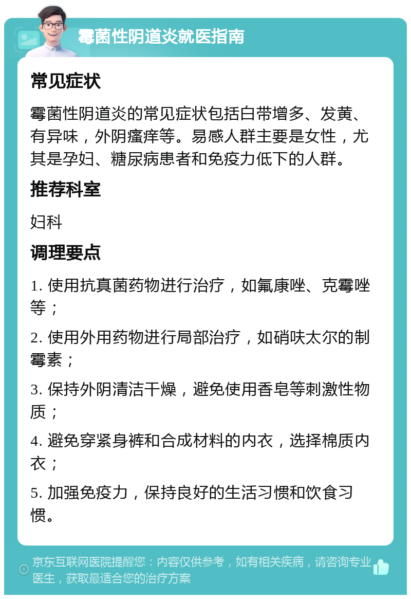 霉菌性阴道炎就医指南 常见症状 霉菌性阴道炎的常见症状包括白带增多、发黄、有异味，外阴瘙痒等。易感人群主要是女性，尤其是孕妇、糖尿病患者和免疫力低下的人群。 推荐科室 妇科 调理要点 1. 使用抗真菌药物进行治疗，如氟康唑、克霉唑等； 2. 使用外用药物进行局部治疗，如硝呋太尔的制霉素； 3. 保持外阴清洁干燥，避免使用香皂等刺激性物质； 4. 避免穿紧身裤和合成材料的内衣，选择棉质内衣； 5. 加强免疫力，保持良好的生活习惯和饮食习惯。