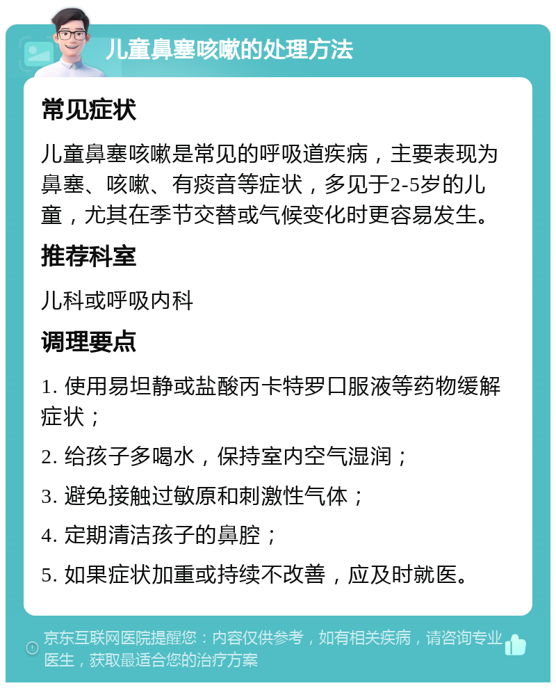 儿童鼻塞咳嗽的处理方法 常见症状 儿童鼻塞咳嗽是常见的呼吸道疾病，主要表现为鼻塞、咳嗽、有痰音等症状，多见于2-5岁的儿童，尤其在季节交替或气候变化时更容易发生。 推荐科室 儿科或呼吸内科 调理要点 1. 使用易坦静或盐酸丙卡特罗口服液等药物缓解症状； 2. 给孩子多喝水，保持室内空气湿润； 3. 避免接触过敏原和刺激性气体； 4. 定期清洁孩子的鼻腔； 5. 如果症状加重或持续不改善，应及时就医。