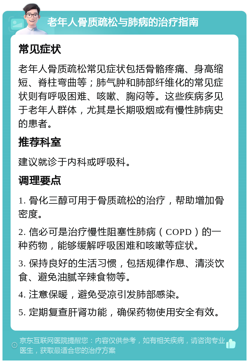 老年人骨质疏松与肺病的治疗指南 常见症状 老年人骨质疏松常见症状包括骨骼疼痛、身高缩短、脊柱弯曲等；肺气肿和肺部纤维化的常见症状则有呼吸困难、咳嗽、胸闷等。这些疾病多见于老年人群体，尤其是长期吸烟或有慢性肺病史的患者。 推荐科室 建议就诊于内科或呼吸科。 调理要点 1. 骨化三醇可用于骨质疏松的治疗，帮助增加骨密度。 2. 信必可是治疗慢性阻塞性肺病（COPD）的一种药物，能够缓解呼吸困难和咳嗽等症状。 3. 保持良好的生活习惯，包括规律作息、清淡饮食、避免油腻辛辣食物等。 4. 注意保暖，避免受凉引发肺部感染。 5. 定期复查肝肾功能，确保药物使用安全有效。