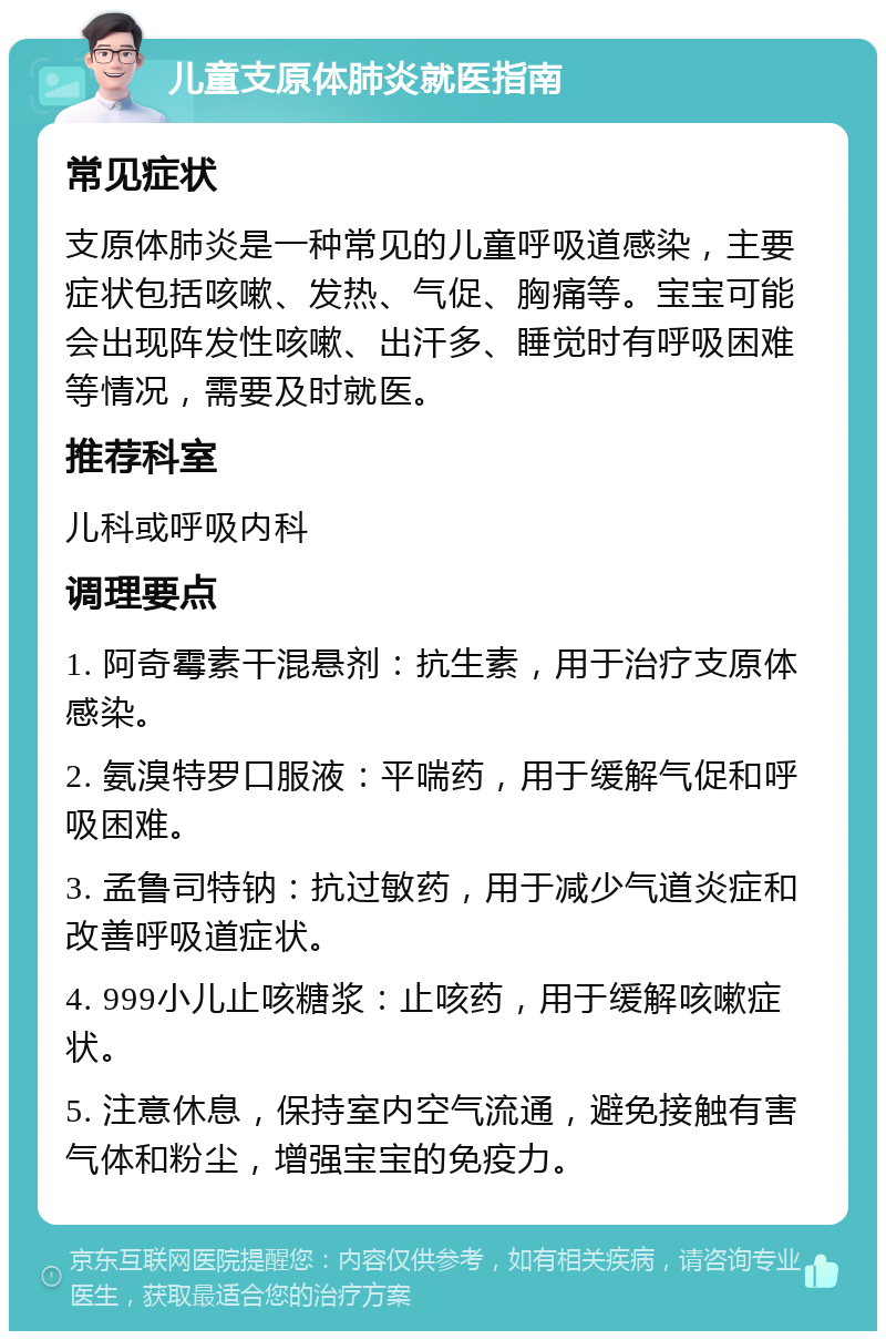 儿童支原体肺炎就医指南 常见症状 支原体肺炎是一种常见的儿童呼吸道感染，主要症状包括咳嗽、发热、气促、胸痛等。宝宝可能会出现阵发性咳嗽、出汗多、睡觉时有呼吸困难等情况，需要及时就医。 推荐科室 儿科或呼吸内科 调理要点 1. 阿奇霉素干混悬剂：抗生素，用于治疗支原体感染。 2. 氨溴特罗口服液：平喘药，用于缓解气促和呼吸困难。 3. 孟鲁司特钠：抗过敏药，用于减少气道炎症和改善呼吸道症状。 4. 999小儿止咳糖浆：止咳药，用于缓解咳嗽症状。 5. 注意休息，保持室内空气流通，避免接触有害气体和粉尘，增强宝宝的免疫力。