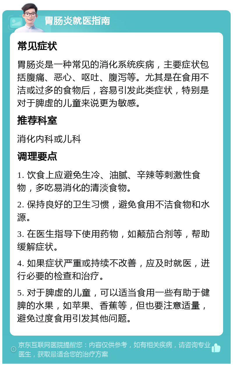 胃肠炎就医指南 常见症状 胃肠炎是一种常见的消化系统疾病，主要症状包括腹痛、恶心、呕吐、腹泻等。尤其是在食用不洁或过多的食物后，容易引发此类症状，特别是对于脾虚的儿童来说更为敏感。 推荐科室 消化内科或儿科 调理要点 1. 饮食上应避免生冷、油腻、辛辣等刺激性食物，多吃易消化的清淡食物。 2. 保持良好的卫生习惯，避免食用不洁食物和水源。 3. 在医生指导下使用药物，如颠茄合剂等，帮助缓解症状。 4. 如果症状严重或持续不改善，应及时就医，进行必要的检查和治疗。 5. 对于脾虚的儿童，可以适当食用一些有助于健脾的水果，如苹果、香蕉等，但也要注意适量，避免过度食用引发其他问题。