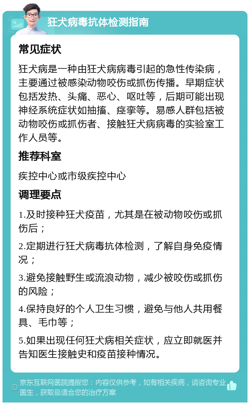 狂犬病毒抗体检测指南 常见症状 狂犬病是一种由狂犬病病毒引起的急性传染病，主要通过被感染动物咬伤或抓伤传播。早期症状包括发热、头痛、恶心、呕吐等，后期可能出现神经系统症状如抽搐、痉挛等。易感人群包括被动物咬伤或抓伤者、接触狂犬病病毒的实验室工作人员等。 推荐科室 疾控中心或市级疾控中心 调理要点 1.及时接种狂犬疫苗，尤其是在被动物咬伤或抓伤后； 2.定期进行狂犬病毒抗体检测，了解自身免疫情况； 3.避免接触野生或流浪动物，减少被咬伤或抓伤的风险； 4.保持良好的个人卫生习惯，避免与他人共用餐具、毛巾等； 5.如果出现任何狂犬病相关症状，应立即就医并告知医生接触史和疫苗接种情况。