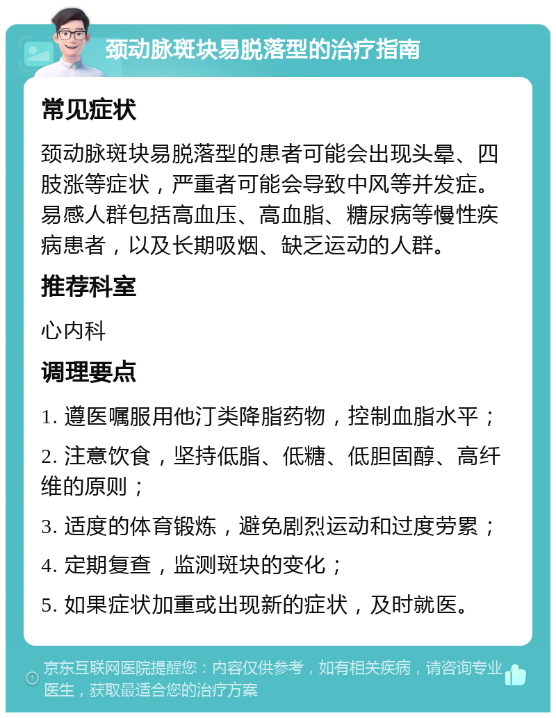 颈动脉斑块易脱落型的治疗指南 常见症状 颈动脉斑块易脱落型的患者可能会出现头晕、四肢涨等症状，严重者可能会导致中风等并发症。易感人群包括高血压、高血脂、糖尿病等慢性疾病患者，以及长期吸烟、缺乏运动的人群。 推荐科室 心内科 调理要点 1. 遵医嘱服用他汀类降脂药物，控制血脂水平； 2. 注意饮食，坚持低脂、低糖、低胆固醇、高纤维的原则； 3. 适度的体育锻炼，避免剧烈运动和过度劳累； 4. 定期复查，监测斑块的变化； 5. 如果症状加重或出现新的症状，及时就医。