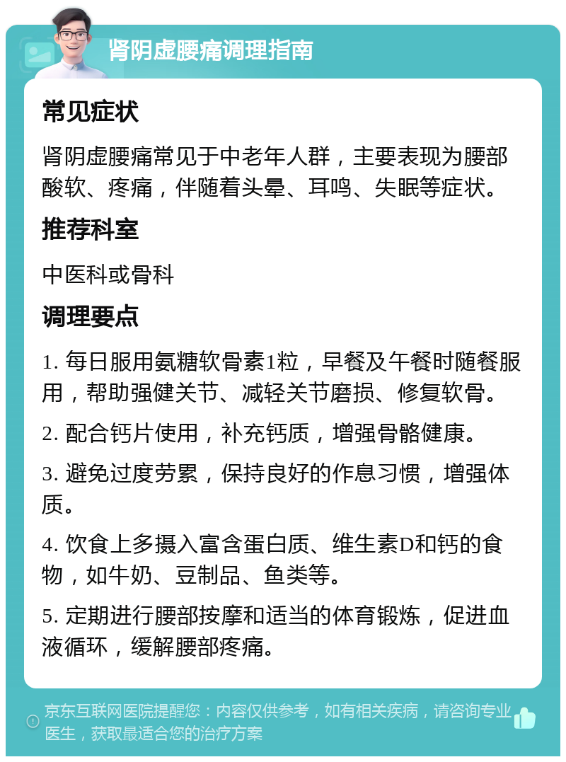 肾阴虚腰痛调理指南 常见症状 肾阴虚腰痛常见于中老年人群，主要表现为腰部酸软、疼痛，伴随着头晕、耳鸣、失眠等症状。 推荐科室 中医科或骨科 调理要点 1. 每日服用氨糖软骨素1粒，早餐及午餐时随餐服用，帮助强健关节、减轻关节磨损、修复软骨。 2. 配合钙片使用，补充钙质，增强骨骼健康。 3. 避免过度劳累，保持良好的作息习惯，增强体质。 4. 饮食上多摄入富含蛋白质、维生素D和钙的食物，如牛奶、豆制品、鱼类等。 5. 定期进行腰部按摩和适当的体育锻炼，促进血液循环，缓解腰部疼痛。