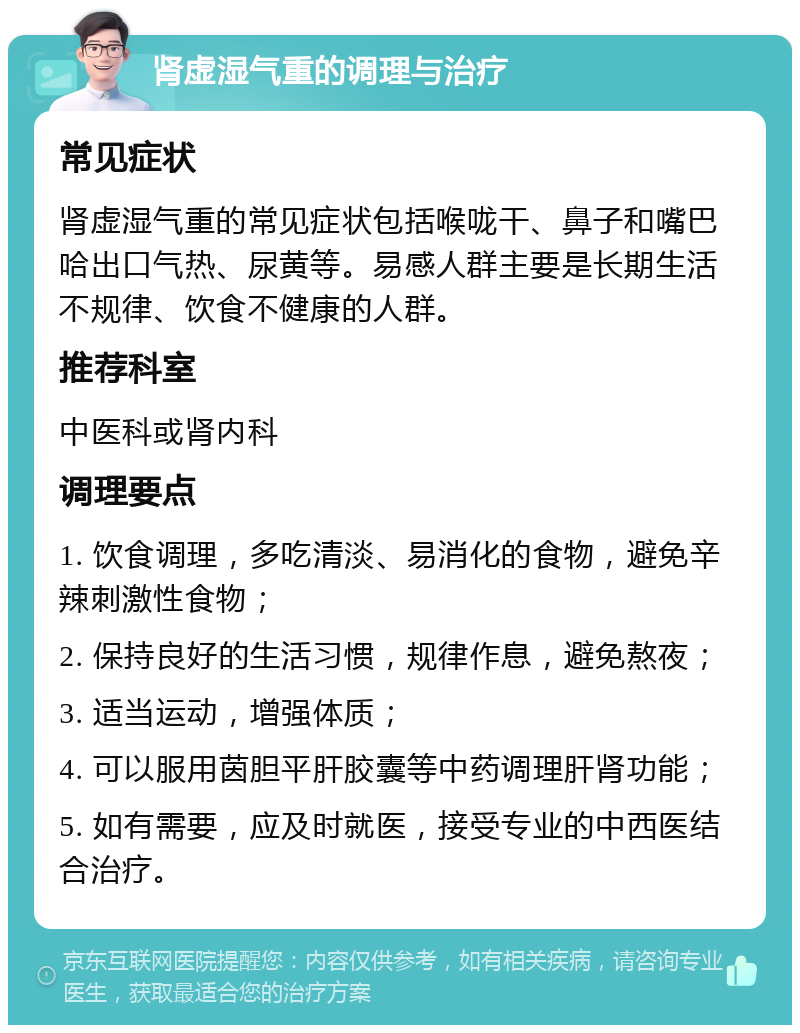 肾虚湿气重的调理与治疗 常见症状 肾虚湿气重的常见症状包括喉咙干、鼻子和嘴巴哈出口气热、尿黄等。易感人群主要是长期生活不规律、饮食不健康的人群。 推荐科室 中医科或肾内科 调理要点 1. 饮食调理，多吃清淡、易消化的食物，避免辛辣刺激性食物； 2. 保持良好的生活习惯，规律作息，避免熬夜； 3. 适当运动，增强体质； 4. 可以服用茵胆平肝胶囊等中药调理肝肾功能； 5. 如有需要，应及时就医，接受专业的中西医结合治疗。