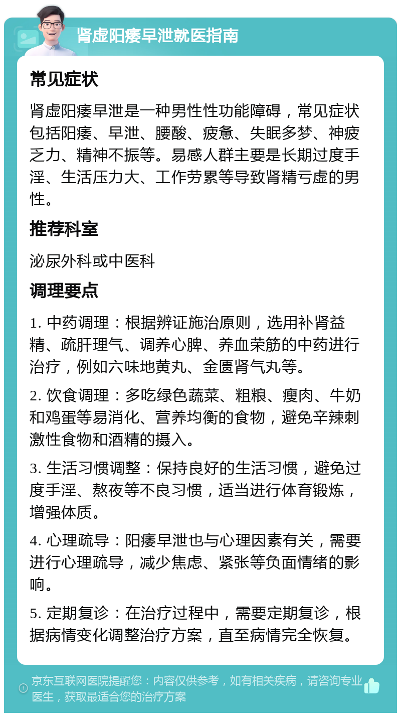 肾虚阳痿早泄就医指南 常见症状 肾虚阳痿早泄是一种男性性功能障碍，常见症状包括阳痿、早泄、腰酸、疲惫、失眠多梦、神疲乏力、精神不振等。易感人群主要是长期过度手淫、生活压力大、工作劳累等导致肾精亏虚的男性。 推荐科室 泌尿外科或中医科 调理要点 1. 中药调理：根据辨证施治原则，选用补肾益精、疏肝理气、调养心脾、养血荣筋的中药进行治疗，例如六味地黄丸、金匮肾气丸等。 2. 饮食调理：多吃绿色蔬菜、粗粮、瘦肉、牛奶和鸡蛋等易消化、营养均衡的食物，避免辛辣刺激性食物和酒精的摄入。 3. 生活习惯调整：保持良好的生活习惯，避免过度手淫、熬夜等不良习惯，适当进行体育锻炼，增强体质。 4. 心理疏导：阳痿早泄也与心理因素有关，需要进行心理疏导，减少焦虑、紧张等负面情绪的影响。 5. 定期复诊：在治疗过程中，需要定期复诊，根据病情变化调整治疗方案，直至病情完全恢复。