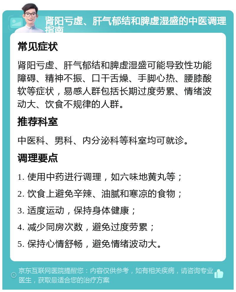 肾阳亏虚、肝气郁结和脾虚湿盛的中医调理指南 常见症状 肾阳亏虚、肝气郁结和脾虚湿盛可能导致性功能障碍、精神不振、口干舌燥、手脚心热、腰膝酸软等症状，易感人群包括长期过度劳累、情绪波动大、饮食不规律的人群。 推荐科室 中医科、男科、内分泌科等科室均可就诊。 调理要点 1. 使用中药进行调理，如六味地黄丸等； 2. 饮食上避免辛辣、油腻和寒凉的食物； 3. 适度运动，保持身体健康； 4. 减少同房次数，避免过度劳累； 5. 保持心情舒畅，避免情绪波动大。