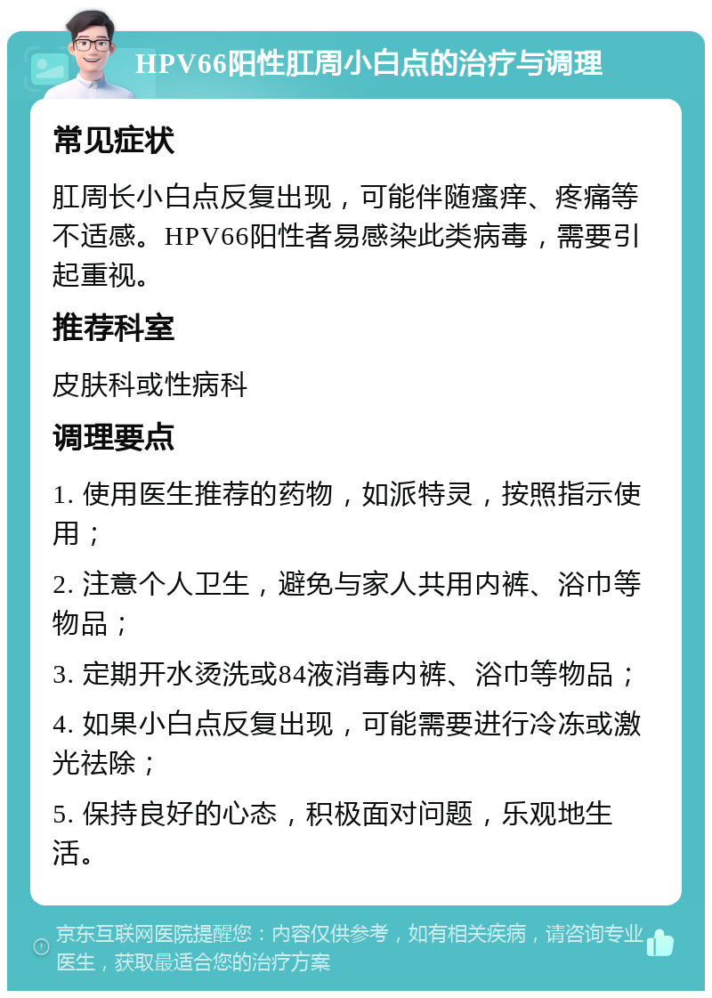 HPV66阳性肛周小白点的治疗与调理 常见症状 肛周长小白点反复出现，可能伴随瘙痒、疼痛等不适感。HPV66阳性者易感染此类病毒，需要引起重视。 推荐科室 皮肤科或性病科 调理要点 1. 使用医生推荐的药物，如派特灵，按照指示使用； 2. 注意个人卫生，避免与家人共用内裤、浴巾等物品； 3. 定期开水烫洗或84液消毒内裤、浴巾等物品； 4. 如果小白点反复出现，可能需要进行冷冻或激光祛除； 5. 保持良好的心态，积极面对问题，乐观地生活。