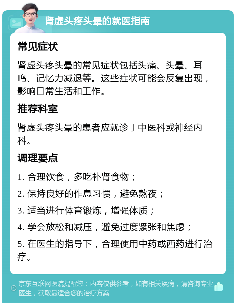 肾虚头疼头晕的就医指南 常见症状 肾虚头疼头晕的常见症状包括头痛、头晕、耳鸣、记忆力减退等。这些症状可能会反复出现，影响日常生活和工作。 推荐科室 肾虚头疼头晕的患者应就诊于中医科或神经内科。 调理要点 1. 合理饮食，多吃补肾食物； 2. 保持良好的作息习惯，避免熬夜； 3. 适当进行体育锻炼，增强体质； 4. 学会放松和减压，避免过度紧张和焦虑； 5. 在医生的指导下，合理使用中药或西药进行治疗。