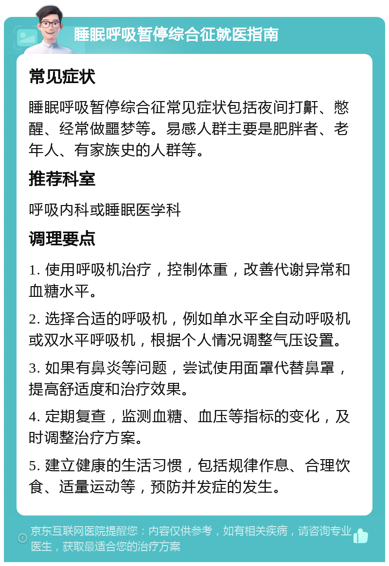 睡眠呼吸暂停综合征就医指南 常见症状 睡眠呼吸暂停综合征常见症状包括夜间打鼾、憋醒、经常做噩梦等。易感人群主要是肥胖者、老年人、有家族史的人群等。 推荐科室 呼吸内科或睡眠医学科 调理要点 1. 使用呼吸机治疗，控制体重，改善代谢异常和血糖水平。 2. 选择合适的呼吸机，例如单水平全自动呼吸机或双水平呼吸机，根据个人情况调整气压设置。 3. 如果有鼻炎等问题，尝试使用面罩代替鼻罩，提高舒适度和治疗效果。 4. 定期复查，监测血糖、血压等指标的变化，及时调整治疗方案。 5. 建立健康的生活习惯，包括规律作息、合理饮食、适量运动等，预防并发症的发生。