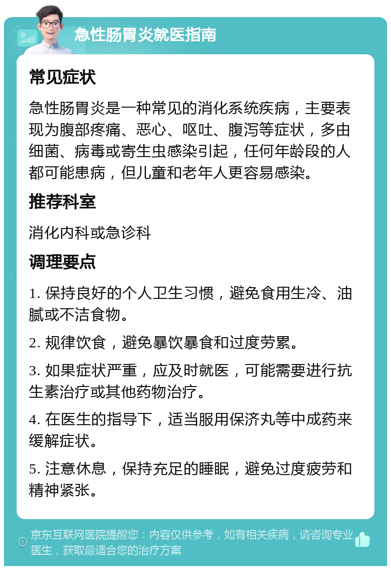 急性肠胃炎就医指南 常见症状 急性肠胃炎是一种常见的消化系统疾病，主要表现为腹部疼痛、恶心、呕吐、腹泻等症状，多由细菌、病毒或寄生虫感染引起，任何年龄段的人都可能患病，但儿童和老年人更容易感染。 推荐科室 消化内科或急诊科 调理要点 1. 保持良好的个人卫生习惯，避免食用生冷、油腻或不洁食物。 2. 规律饮食，避免暴饮暴食和过度劳累。 3. 如果症状严重，应及时就医，可能需要进行抗生素治疗或其他药物治疗。 4. 在医生的指导下，适当服用保济丸等中成药来缓解症状。 5. 注意休息，保持充足的睡眠，避免过度疲劳和精神紧张。