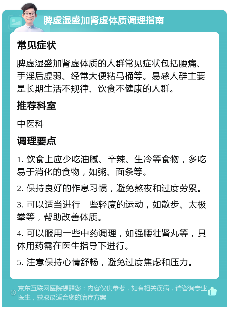 脾虚湿盛加肾虚体质调理指南 常见症状 脾虚湿盛加肾虚体质的人群常见症状包括腰痛、手淫后虚弱、经常大便粘马桶等。易感人群主要是长期生活不规律、饮食不健康的人群。 推荐科室 中医科 调理要点 1. 饮食上应少吃油腻、辛辣、生冷等食物，多吃易于消化的食物，如粥、面条等。 2. 保持良好的作息习惯，避免熬夜和过度劳累。 3. 可以适当进行一些轻度的运动，如散步、太极拳等，帮助改善体质。 4. 可以服用一些中药调理，如强腰壮肾丸等，具体用药需在医生指导下进行。 5. 注意保持心情舒畅，避免过度焦虑和压力。