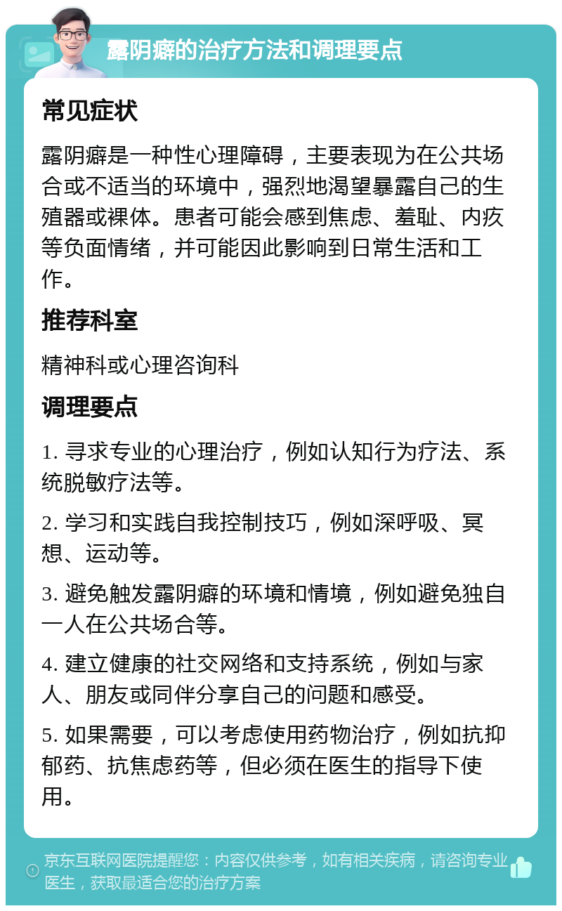 露阴癖的治疗方法和调理要点 常见症状 露阴癖是一种性心理障碍，主要表现为在公共场合或不适当的环境中，强烈地渴望暴露自己的生殖器或裸体。患者可能会感到焦虑、羞耻、内疚等负面情绪，并可能因此影响到日常生活和工作。 推荐科室 精神科或心理咨询科 调理要点 1. 寻求专业的心理治疗，例如认知行为疗法、系统脱敏疗法等。 2. 学习和实践自我控制技巧，例如深呼吸、冥想、运动等。 3. 避免触发露阴癖的环境和情境，例如避免独自一人在公共场合等。 4. 建立健康的社交网络和支持系统，例如与家人、朋友或同伴分享自己的问题和感受。 5. 如果需要，可以考虑使用药物治疗，例如抗抑郁药、抗焦虑药等，但必须在医生的指导下使用。