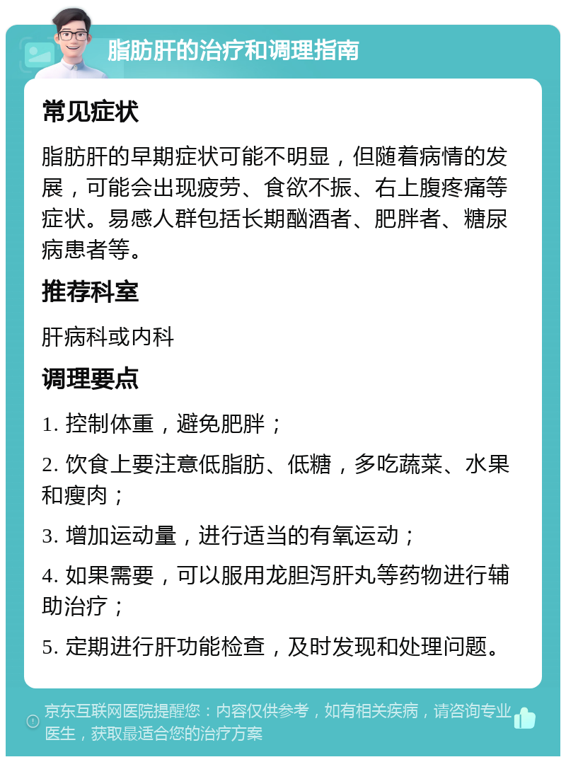 脂肪肝的治疗和调理指南 常见症状 脂肪肝的早期症状可能不明显，但随着病情的发展，可能会出现疲劳、食欲不振、右上腹疼痛等症状。易感人群包括长期酗酒者、肥胖者、糖尿病患者等。 推荐科室 肝病科或内科 调理要点 1. 控制体重，避免肥胖； 2. 饮食上要注意低脂肪、低糖，多吃蔬菜、水果和瘦肉； 3. 增加运动量，进行适当的有氧运动； 4. 如果需要，可以服用龙胆泻肝丸等药物进行辅助治疗； 5. 定期进行肝功能检查，及时发现和处理问题。