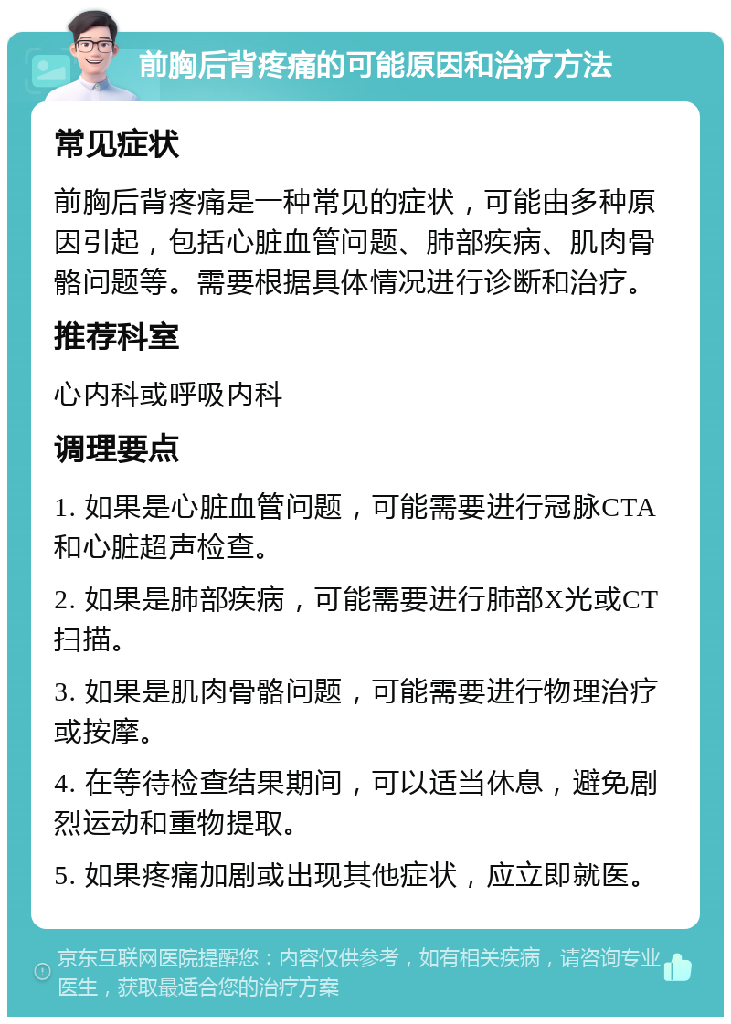 前胸后背疼痛的可能原因和治疗方法 常见症状 前胸后背疼痛是一种常见的症状，可能由多种原因引起，包括心脏血管问题、肺部疾病、肌肉骨骼问题等。需要根据具体情况进行诊断和治疗。 推荐科室 心内科或呼吸内科 调理要点 1. 如果是心脏血管问题，可能需要进行冠脉CTA和心脏超声检查。 2. 如果是肺部疾病，可能需要进行肺部X光或CT扫描。 3. 如果是肌肉骨骼问题，可能需要进行物理治疗或按摩。 4. 在等待检查结果期间，可以适当休息，避免剧烈运动和重物提取。 5. 如果疼痛加剧或出现其他症状，应立即就医。