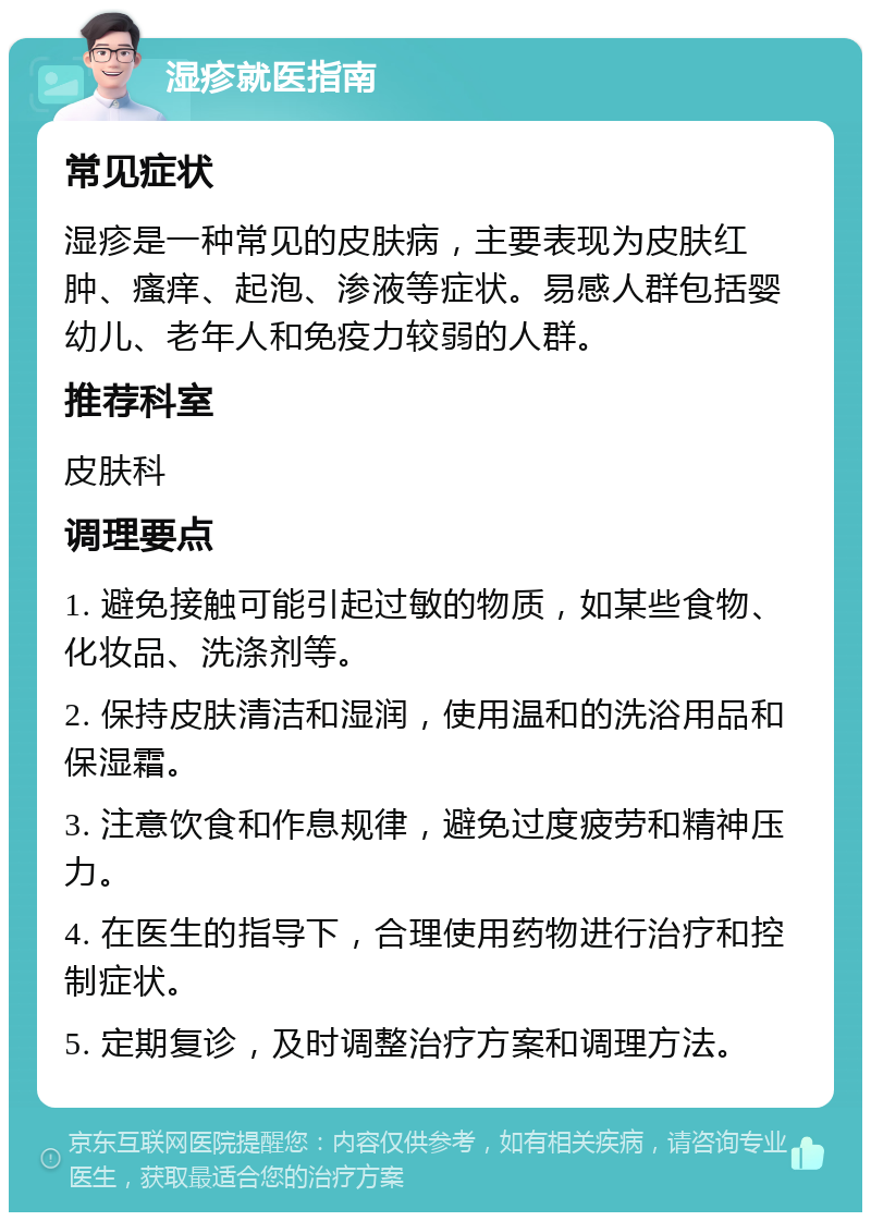 湿疹就医指南 常见症状 湿疹是一种常见的皮肤病，主要表现为皮肤红肿、瘙痒、起泡、渗液等症状。易感人群包括婴幼儿、老年人和免疫力较弱的人群。 推荐科室 皮肤科 调理要点 1. 避免接触可能引起过敏的物质，如某些食物、化妆品、洗涤剂等。 2. 保持皮肤清洁和湿润，使用温和的洗浴用品和保湿霜。 3. 注意饮食和作息规律，避免过度疲劳和精神压力。 4. 在医生的指导下，合理使用药物进行治疗和控制症状。 5. 定期复诊，及时调整治疗方案和调理方法。